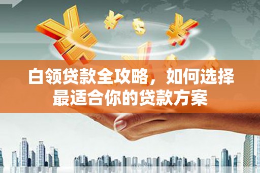 政和白领贷款全攻略，如何选择最适合你的贷款方案
